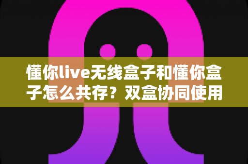 懂你live无线盒子和懂你盒子怎么共存?双盒协同使用全攻略与避坑指南 懂你live无线盒子和懂你盒子怎么共存?双盒协同使用全攻略与避坑指南