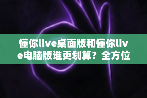 懂你live桌面版和懂你live电脑版谁更划算?全方位对比解析帮你省下每一分钱 懂你live桌面版和懂你live电脑版谁更划算?全方位对比解析帮你省下每一分钱