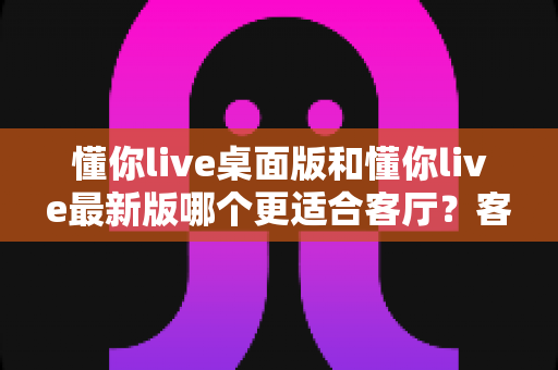 懂你live桌面版和懂你live最新版哪个更适合客厅?客厅大屏观影版本选择全攻略 懂你live桌面版和懂你live最新版哪个更适合客厅?客厅大屏观影版本选择全攻略