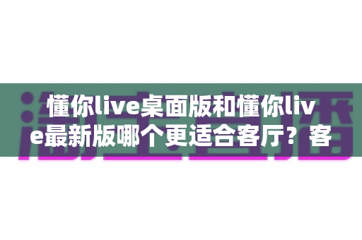 懂你live桌面版和懂你live最新版哪个更适合客厅?客厅大屏观影版本选择全攻略 懂你live桌面版和懂你live最新版哪个更适合客厅?客厅大屏观影版本选择全攻略