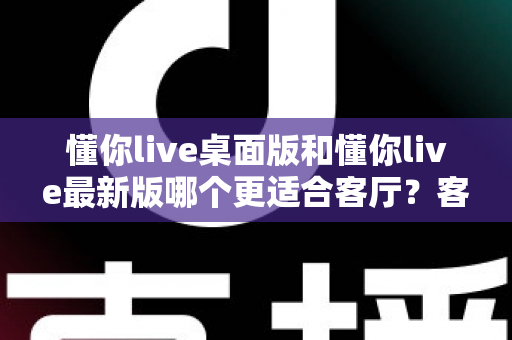 懂你live桌面版和懂你live最新版哪个更适合客厅？客厅大屏观影版本选择全攻略