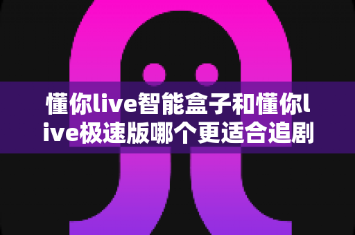 懂你live智能盒子和懂你live极速版哪个更适合追剧？全面对比评测帮你选对不踩坑