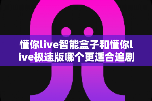 懂你live智能盒子和懂你live极速版哪个更适合追剧？全面对比评测帮你选对不踩坑