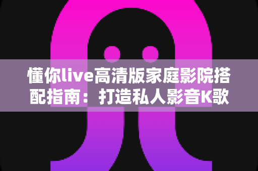 懂你live高清版家庭影院搭配指南:打造私人影音K歌一体化的沉浸式娱乐空间 懂你live高清版家庭影院搭配指南:打造私人影音K歌一体化的沉浸式娱乐空间
