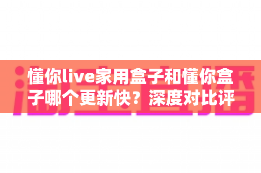 懂你live家用盒子和懂你盒子哪个更新快？深度对比评测与选购全指南