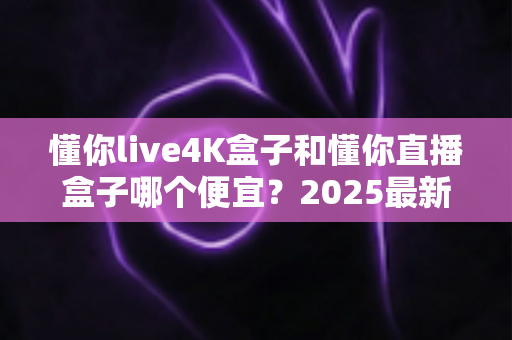 懂你live4K盒子和懂你直播盒子哪个便宜？2025最新价格对比与高性价比选购指南