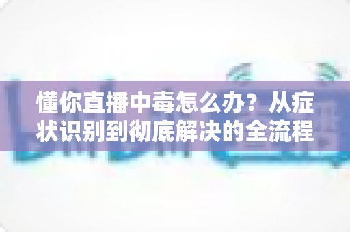 懂你直播中毒怎么办?从症状识别到彻底解决的全流程安全指南 懂你直播中毒怎么办?从症状识别到彻底解决的全流程安全指南