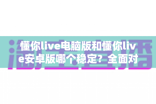 懂你live电脑版和懂你live安卓版哪个稳定?全面对比分析与选购指南 懂你live电脑版和懂你live安卓版哪个稳定?全面对比分析与选购指南