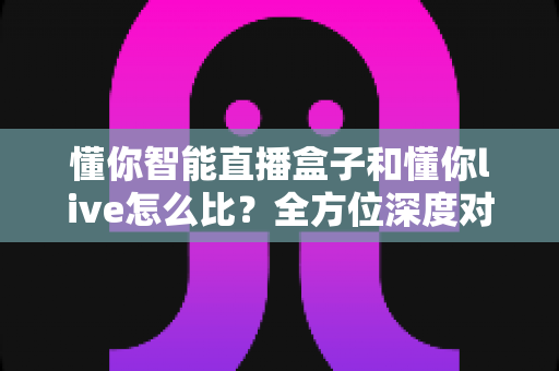懂你智能直播盒子和懂你live怎么比?全方位深度对比解析帮你选对不选贵 懂你智能直播盒子和懂你live怎么比?全方位深度对比解析帮你选对不选贵
