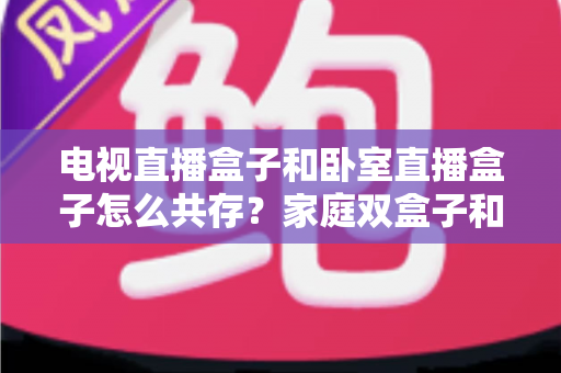 电视直播盒子和卧室直播盒子怎么共存?家庭双盒子和谐共处完全指南 电视直播盒子和卧室直播盒子怎么共存?家庭双盒子和谐共处完全指南