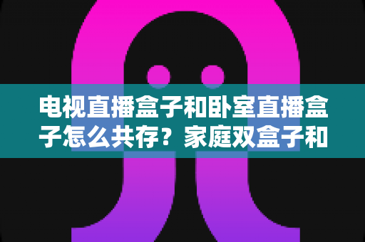 电视直播盒子和卧室直播盒子怎么共存?家庭双盒子和谐共处完全指南 电视直播盒子和卧室直播盒子怎么共存?家庭双盒子和谐共处完全指南
