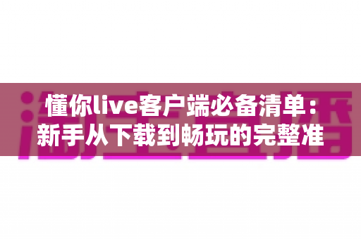 懂你live客户端必备清单:新手从下载到畅玩的完整准备指南 懂你live客户端必备清单:新手从下载到畅玩的完整准备指南