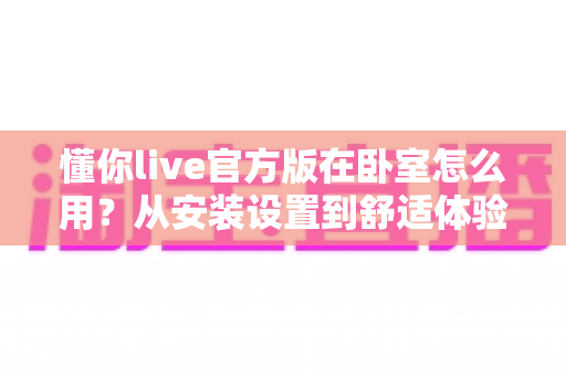懂你live官方版在卧室怎么用？从安装设置到舒适体验的保姆级全攻略