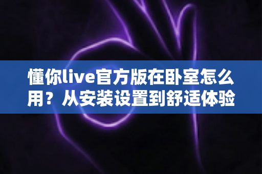 懂你live官方版在卧室怎么用？从安装设置到舒适体验的保姆级全攻略