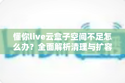 懂你live云盒子空间不足怎么办？全面解析清理与扩容技巧，轻松释放存储空间，让直播回放管理更高效