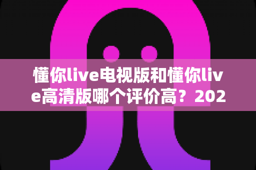 懂你live电视版和懂你live高清版哪个评价高?2025最新对比评测与选择指南 懂你live电视版和懂你live高清版哪个评价高?2025最新对比评测与选择指南
