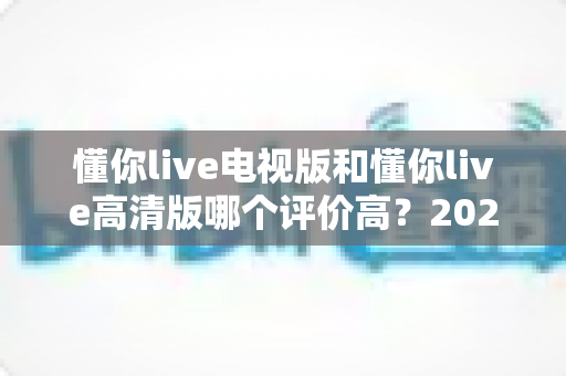 懂你live电视版和懂你live高清版哪个评价高?2025最新对比评测与选择指南 懂你live电视版和懂你live高清版哪个评价高?2025最新对比评测与选择指南
