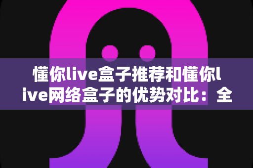 懂你live盒子推荐和懂你live网络盒子的优势对比:全面选购指南与深度解析 懂你live盒子推荐和懂你live网络盒子的优势对比:全面选购指南与深度解析