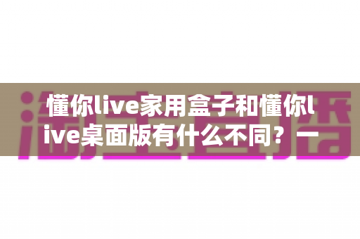 懂你live家用盒子和懂你live桌面版有什么不同?一文读懂两大版本的核心区别与选购建议 懂你live家用盒子和懂你live桌面版有什么不同?一文读懂两大版本的核心区别与选购建议