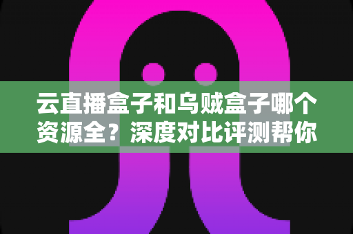 云直播盒子和乌贼盒子哪个资源全？深度对比评测帮你选出资源最全的电视观影神器