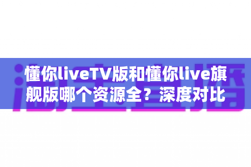 懂你liveTV版和懂你live旗舰版哪个资源全?深度对比解析帮你选对版本 懂你liveTV版和懂你live旗舰版哪个资源全?深度对比解析帮你选对版本