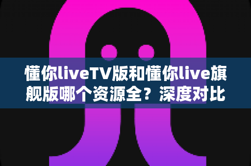 懂你liveTV版和懂你live旗舰版哪个资源全?深度对比解析帮你选对版本 懂你liveTV版和懂你live旗舰版哪个资源全?深度对比解析帮你选对版本
