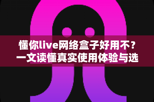 懂你live网络盒子好用不？一文读懂真实使用体验与选购指南