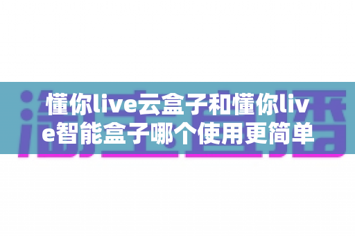 懂你live云盒子和懂你live智能盒子哪个使用更简单?新手也能看懂的全流程对比评测 懂你live云盒子和懂你live智能盒子哪个使用更简单?新手也能看懂的全流程对比评测