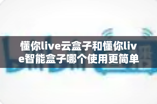 懂你live云盒子和懂你live智能盒子哪个使用更简单?新手也能看懂的全流程对比评测 懂你live云盒子和懂你live智能盒子哪个使用更简单?新手也能看懂的全流程对比评测