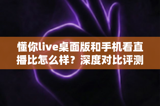懂你live桌面版和手机看直播比怎么样?深度对比评测,帮你找到最适合自己的直播观看方式 懂你live桌面版和手机看直播比怎么样?深度对比评测,帮你找到最适合自己的直播观看方式
