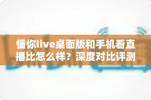 懂你live桌面版和手机看直播比怎么样？深度对比评测，帮你找到最适合自己的直播观看方式