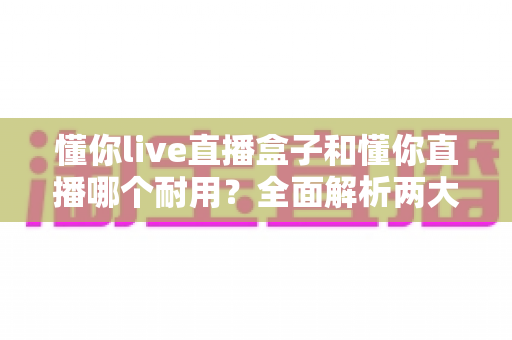懂你live直播盒子和懂你直播哪个耐用?全面解析两大直播方案的寿命与选择指南 懂你live直播盒子和懂你直播哪个耐用?全面解析两大直播方案的寿命与选择指南