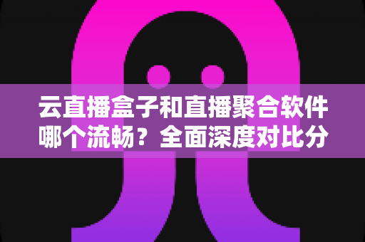 云直播盒子和直播聚合软件哪个流畅?全面深度对比分析与选购避坑指南 云直播盒子和直播聚合软件哪个流畅?全面深度对比分析与选购避坑指南