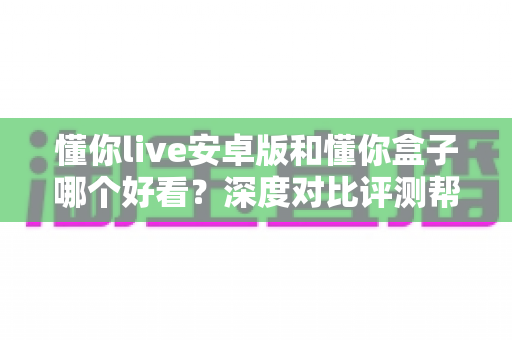 懂你live安卓版和懂你盒子哪个好看?深度对比评测帮你选出最佳观影选择 懂你live安卓版和懂你盒子哪个好看?深度对比评测帮你选出最佳观影选择