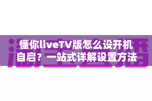 懂你liveTV版怎么设开机自启?一站式详解设置方法、常见问题与实用技巧全攻略 懂你liveTV版怎么设开机自启?一站式详解设置方法、常见问题与实用技巧全攻略