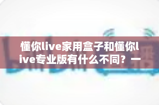 懂你live家用盒子和懂你live专业版有什么不同？一文读懂两者差异，选对直播利器不走弯路
