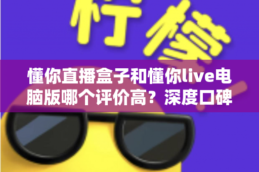 懂你直播盒子和懂你live电脑版哪个评价高?深度口碑对比与选购全攻略 懂你直播盒子和懂你live电脑版哪个评价高?深度口碑对比与选购全攻略