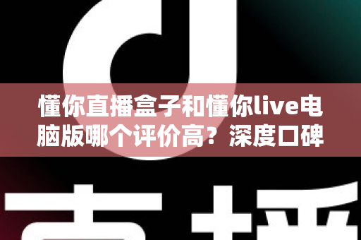 懂你直播盒子和懂你live电脑版哪个评价高？深度口碑对比与选购全攻略