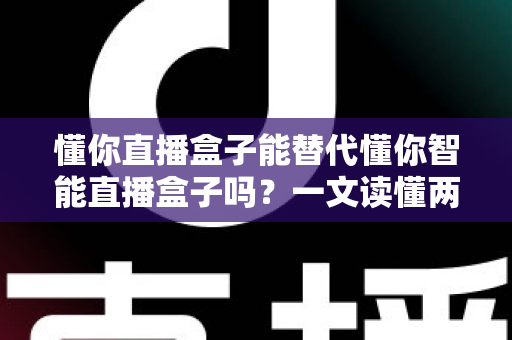 懂你直播盒子能替代懂你智能直播盒子吗？一文读懂两款设备的核心差异与选购建议