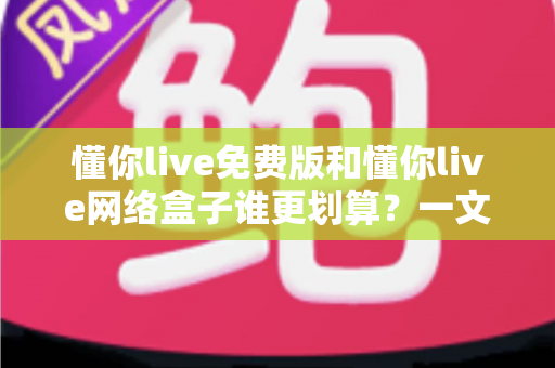 懂你live免费版和懂你live网络盒子谁更划算?一文读懂两者差异与选购指南 懂你live免费版和懂你live网络盒子谁更划算?一文读懂两者差异与选购指南