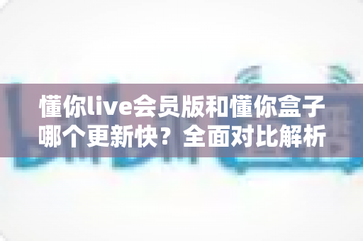 懂你live会员版和懂你盒子哪个更新快?全面对比解析与实用选择指南 懂你live会员版和懂你盒子哪个更新快?全面对比解析与实用选择指南