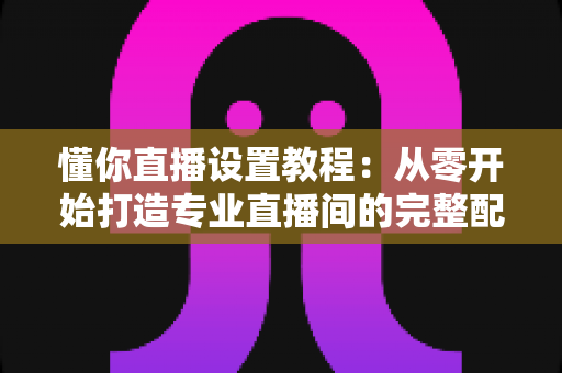 懂你直播设置教程:从零开始打造专业直播间的完整配置指南 懂你直播设置教程:从零开始打造专业直播间的完整配置指南