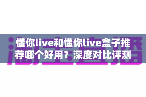 懂你live和懂你live盒子推荐哪个好用?深度对比评测帮你一次选对 懂你live和懂你live盒子推荐哪个好用?深度对比评测帮你一次选对