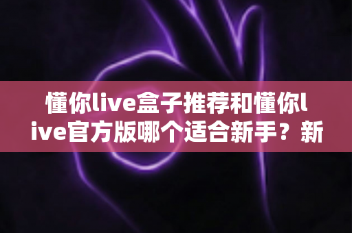 懂你live盒子推荐和懂你live官方版哪个适合新手？新手入门选择与使用全攻略