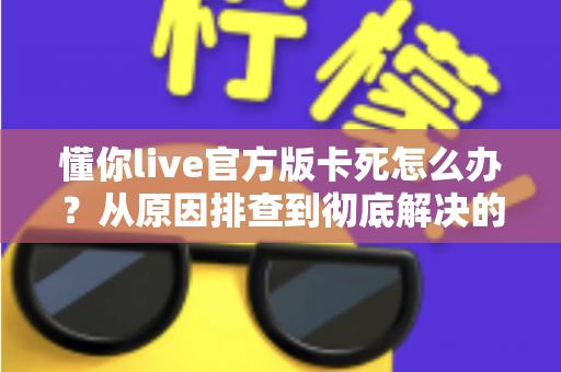 懂你live官方版卡死怎么办?从原因排查到彻底解决的完整指南,助你畅享流畅直播体验 懂你live官方版卡死怎么办?从原因排查到彻底解决的完整指南,助你畅享流畅直播体验
