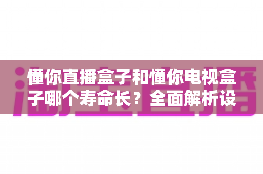 懂你直播盒子和懂你电视盒子哪个寿命长？全面解析设备耐用性与延长使用年限的实用指南