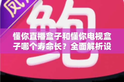 懂你直播盒子和懂你电视盒子哪个寿命长？全面解析设备耐用性与延长使用年限的实用指南
