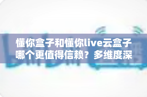 懂你盒子和懂你live云盒子哪个更值得信赖？多维度深度对比帮你选对不踩坑