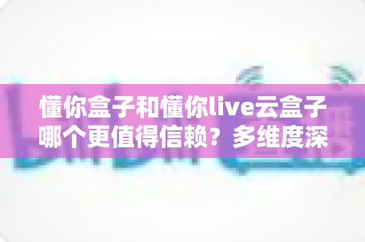 懂你盒子和懂你live云盒子哪个更值得信赖？多维度深度对比帮你选对不踩坑