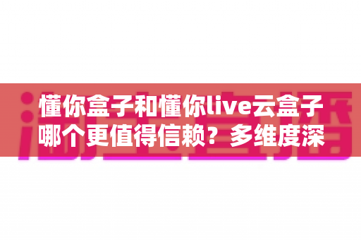 懂你盒子和懂你live云盒子哪个更值得信赖？多维度深度对比帮你选对不踩坑